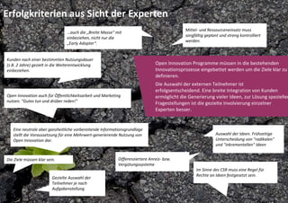 Erfolgkriterien aus Sicht der Experten
                                                                                            Mittel‐ und Ressourceneinsatz muss 
                                 …auch die „Breite Masse" mit 
                                                                                            sorgfältig geplant und streng kontrolliert 
                                 einbeziehen, nicht nur die 
                                                                                            werden. 
                                 „Early Adopter“.


Kunden nach einer bestimmten Nutzungsdauer 
(z.B. 2 Jahre) gezielt in die Weiterentwicklung                                Open Innovation Programme müssen in die bestehenden 
einbeziehen.                                                                   Innovationsprozesse eingebettet werden um die Ziele klar zu 
                                                                               definieren.
                                                                               Die Auswahl der externen Teilnehmer ist 
                                                                               erfolgsentscheidend. Eine breite Integration von Kunden 
Open Innovation auch für Öffentlichkeitsarbeit und Marketing                   ermöglicht die Generierung vieler Ideen, zur Lösung spezieller
nutzen. "Gutes tun und drüber reden!"                                          Fragestellungen ist die gezielte Involvierung einzelner 
                                                                               Experten besser.


   Eine neutrale aber ganzheitliche vorbereitende Informationsgrundlage 
   stellt die Voraussetzung für eine Mehrwert‐generierende Nutzung von                                       Auswahl der Ideen. Frühzeitige 
   Open Innovation dar.                                                                                      Unterscheidung von "radikalen" 
                                                                                                             und "inkrementellen" Ideen


Die Ziele müssen klar sein.                                Differenziertere Anreiz‐ bzw. 
                                                           Vergütungssysteme
                                                                                                  Im Sinne des CSR muss eine Regel für 
                                                                                                  Rechte an Ideen festgesetzt sein.
                         Gezielte Auswahl der 
                         Teilnehmer je nach 
                         Aufgabenstellung
 