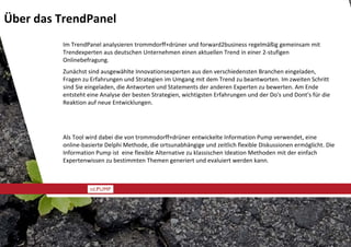Über das TrendPanel
         Im TrendPanel analysieren trommdorff+drüner und forward2business regelmäßig gemeinsam mit 
         Trendexperten aus deutschen Unternehmen einen aktuellen Trend in einer 2‐stufigen 
         Onlinebefragung. 
         Zunächst sind ausgewählte Innovationsexperten aus den verschiedensten Branchen eingeladen, 
         Fragen zu Erfahrungen und Strategien im Umgang mit dem Trend zu beantworten. Im zweiten Schritt 
         sind Sie eingeladen, die Antworten und Statements der anderen Experten zu bewerten. Am Ende 
         entsteht eine Analyse der besten Strategien, wichtigsten Erfahrungen und der Do's und Dont's für die 
         Reaktion auf neue Entwicklungen.




         Als Tool wird dabei die von trommsdorff+drüner entwickelte Information Pump verwendet, eine 
         online‐basierte Delphi Methode, die ortsunabhängige und zeitlich flexible Diskussionen ermöglicht. Die 
         Information Pump ist  eine flexible Alternative zu klassischen Ideation Methoden mit der einfach 
         Expertenwissen zu bestimmten Themen generiert und evaluiert werden kann.
 