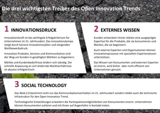 Die drei wichtigsten Treiber des Open Innovation Trends


1 INNOVATIONSDRUCK                                                    2 EXTERNES WISSEN
Innovationskraft ist das wichtigste Erfolgskriterium für              Kunden entwickeln immer stärker eine ausgeprägte 
Unternehmen im 21. Jahrhundert. Das Innovationstempo                  Expertise für die Produkte, die sie konsumieren und 
steigt durch kürzere Innovationszyklen und steigenden                 Marken, die sie begeistern.
Wettbewerbsdruck.
                                                                      Auch externe Experten und Organisationen können 
Innovative Produkte, Services und Kommunikation sind                  Innovationsprozesse mit speziellem Expertenwissen 
der Weg um Kunden in gesättigten Märkten zu begeistern.               unterstützen.
Märkte und Kundenbedürfnisse ändern sich ständig. Die                 Das Wissen von Konsumenten und externen Experten 
schnelle Anpassung an sich ändernde Marktverhältnisse                 ist enorm, wird bisher  aber nicht effizient von 
ist absolut erfolgskritisch.                                          Unternehmen genutzt.




        3 SOCIAL TECHNOLOGY
        Das Web.2.0 bestimmt nicht nur das Kommunikationsverhalten im 21. Jahrhundert sondern bildet auch die technische 
        Infrastruktur für den Open Innovation Trend.
        Technologische Entwicklungen erweitern die Partizipationsmöglichkeiten von Konsumenten enorm. Unternehmen 
        können Konsumenten zuhören und mit Ihnen auf Augenhöhe in Kontakt treten. 
 