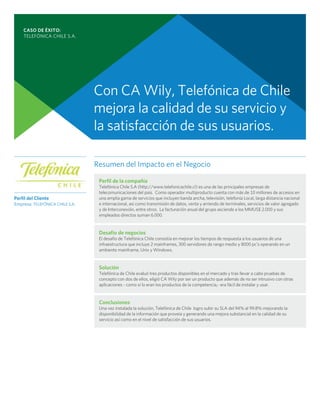 CASO DE ÉXITO:
    TELEFÓNICA CHILE S.A.




                                 Con CA Wily, Telefónica de Chile
                                 mejora la calidad de su servicio y
                                 la satisfacción de sus usuarios.

                                 Resumen del Impacto en el Negocio

                                  Perfil de la compañía
                                  Telefónica Chile S.A (http://www.telefonicachile.cl) es una de las principales empresas de
                                  telecomunicaciones del país. Como operador multiproducto cuenta con más de 10 millones de accesos en
Perfil del Cliente                una amplia gama de servicios que incluyen banda ancha, televisión, telefonía Local, larga distancia nacional
Empresa: TELEFÓNICA CHILE S.A.    e internacional, así como transmisión de datos, venta y arriendo de terminales, servicios de valor agregado
                                  y de Interconexión, entre otros. La facturación anual del grupo asciende a los MMUS$ 2.000 y sus
                                  empleados directos suman 6.000.


                                  Desafío de negocios
                                  El desafío de Telefónica Chile consistía en mejorar los tiempos de respuesta a los usuarios de una
                                  infraestructura que incluye 2 mainframes, 300 servidores de rango medio y 8000 pc’s operando en un
                                  ambiente mainframe, Unix y Windows.


                                  Solución
                                  Telefónica de Chile evaluó tres productos disponibles en el mercado y tras llevar a cabo pruebas de
                                  concepto con dos de ellos, eligió CA Wily por ser un producto que además de no ser intrusivo con otras
                                  aplicaciones - como sí lo eran los productos de la competencia,- era fácil de instalar y usar.


                                  Conclusiones
                                  Una vez instalada la solución, Telefónica de Chile logro subir su SLA del 94% al 99.8% mejorando la
                                  disponibilidad de la información que proveía y generando una mejora substancial en la calidad de su
                                  servicio así como en el nivel de satisfacción de sus usuarios.
 
