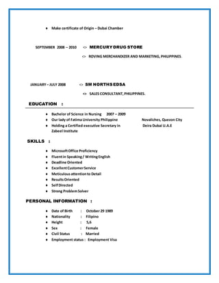  Make certificate of Origin – Dubai Chamber
SEPTEMBER 2008 – 2010 <> MERCURY DRUG STORE
<> ROVING MERCHANDIZER AND MARKETING,PHILIPPINES.
JANUARY – JULY 2008 <> SM NORTHSEDSA
<> SALES CONSULTANT,PHILIPPINES.
EDUCATION :
 Bachelor of Science in Nursing 2007 – 2009
 Our lady of Fatima University Philippine Novaliches, Quezon City
 Holding a Certified executive Secretary in Deira Dubai U.A.E
Zabeel Institute
SKILLS :
 MicrosoftOffice Proficiency
 Fluentin Speaking/ WritingEnglish
 Deadline Oriented
 ExcellentCustomerService
 Meticulousattentionto Detail
 ResultsOriented
 SelfDirected
 Strong ProblemSolver
PERSONAL INFORMATION :
 Date of Birth : October 29 1989
 Nationality : Filipino
 Height : 5,6
 Sex : Female
 Civil Status : Married
 Employment status : Employment Visa
 