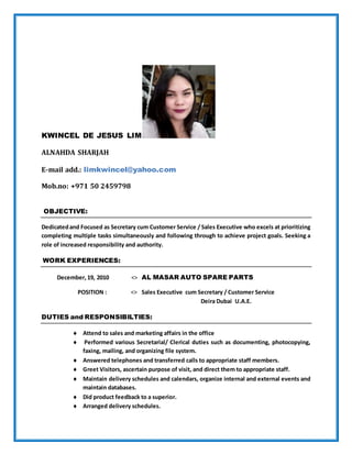 KWINCEL DE JESUS LIM
ALNAHDA SHARJAH
E-mail add.: limkwincel@yahoo.com
Mob.no: +971 50 2459798
OBJECTIVE:
Dedicatedand Focused as Secretary cum Customer Service / Sales Executive who excels at prioritizing
completing multiple tasks simultaneously and following through to achieve project goals. Seeking a
role of increased responsibility and authority.
WORK EXPERIENCES:
December, 19, 2010 <> AL MASAR AUTO SPARE PARTS
POSITION : <> Sales Executive cum Secretary / Customer Service
Deira Dubai U.A.E.
DUTIES and RESPONSIBILTIES:
 Attend to sales and marketing affairs in the office
 Performed various Secretarial/ Clerical duties such as documenting, photocopying,
faxing, mailing, and organizing file system.
 Answered telephones and transferred calls to appropriate staff members.
 Greet Visitors, ascertain purpose of visit, and direct them to appropriate staff.
 Maintain delivery schedules and calendars, organize internal and external events and
maintain databases.
 Did product feedback to a superior.
 Arranged delivery schedules.
 