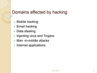 Domains affected by hacking
 Mobile hacking
 Email hacking
 Data stealing
 Injecting virus and Trojans
 Man -in-middle attacks
 Internet applications
14-03-2013 11
 