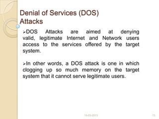 Denial of Services (DOS)
Attacks
DOS Attacks are aimed at denying
valid, legitimate Internet and Network users
access to the services offered by the target
system.
In other words, a DOS attack is one in which
clogging up so much memory on the target
system that it cannot serve legitimate users.
14-03-2013 13
 
