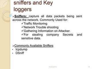 sniffers and Key
loggers
Sniffers: capture all data packets being sent
across the network. Commonly Used for:
Traffic Monitoring
Network Trouble shooting
Gathering Information on Attacker.
For stealing company Secrets and
sensitive data.
Commonly Available Sniffers
• tcpdump
• DSniff
14-03-2013 15
 