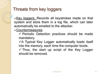 Threats from key loggers
Key loggers: Records all keystrokes made on that
system and store them in a log file, which can later
automatically be emailed to the attacker.
Countermeasures
 Periodic Detection practices should be made
mandatory.
A Typical Key Logger automatically loads itself
into the memory, each time the computer boots.
 Thus, the start up script of the Key Logger
should be removed.
14-03-2013 16
 
