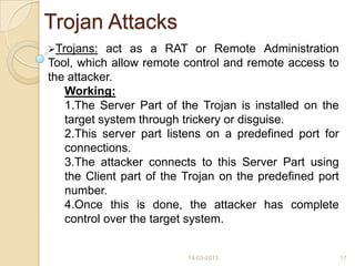 Trojan Attacks
Trojans: act as a RAT or Remote Administration
Tool, which allow remote control and remote access to
the attacker.
Working:
1.The Server Part of the Trojan is installed on the
target system through trickery or disguise.
2.This server part listens on a predefined port for
connections.
3.The attacker connects to this Server Part using
the Client part of the Trojan on the predefined port
number.
4.Once this is done, the attacker has complete
control over the target system.
14-03-2013 17
 