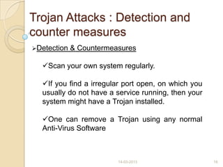 Trojan Attacks : Detection and
counter measures
Detection & Countermeasures
Scan your own system regularly.
If you find a irregular port open, on which you
usually do not have a service running, then your
system might have a Trojan installed.
One can remove a Trojan using any normal
Anti-Virus Software
14-03-2013 18
 