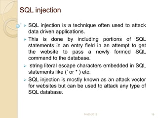 SQL injection
 SQL injection is a technique often used to attack
data driven applications.
 This is done by including portions of SQL
statements in an entry field in an attempt to get
the website to pass a newly formed SQL
command to the database.
 string literal escape characters embedded in SQL
statements like („ or * ) etc.
 SQL injection is mostly known as an attack vector
for websites but can be used to attack any type of
SQL database.
14-03-2013 19
 