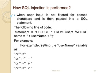 How SQL Injection is performed?
 when user input is not filtered for escape
characters and is then passed into a SQL
statement.
The following line of code:
statement = "SELECT * FROM users WHERE
name = '" + userName + "';"
For example:
For example, setting the "userName" variable
as:
' or '1'='1
' or '1'='1' -- '
' or '1'='1' ({ '
' or '1'='1' /* '
14-03-2013 21
 