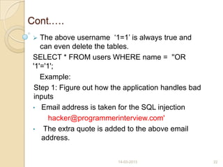Cont.….
 The above username „1=1‟ is always true and
can even delete the tables.
SELECT * FROM users WHERE name = ''OR
'1'='1';
Example:
Step 1: Figure out how the application handles bad
inputs
• Email address is taken for the SQL injection
hacker@programmerinterview.com'
• The extra quote is added to the above email
address.
14-03-2013 22
 