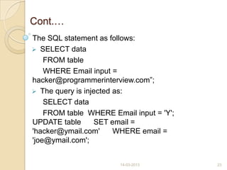 Cont.…
The SQL statement as follows:
 SELECT data
FROM table
WHERE Email input =
hacker@programmerinterview.com”;
 The query is injected as:
SELECT data
FROM table WHERE Email input = 'Y';
UPDATE table SET email =
'hacker@ymail.com' WHERE email =
'joe@ymail.com';
14-03-2013 23
 