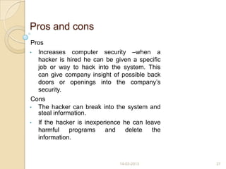Pros and cons
Pros
• Increases computer security –when a
hacker is hired he can be given a specific
job or way to hack into the system. This
can give company insight of possible back
doors or openings into the company‟s
security.
Cons
• The hacker can break into the system and
steal information.
• If the hacker is inexperience he can leave
harmful programs and delete the
information.
14-03-2013 27
 
