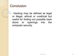 Conclusion
 Hacking may be defined as legal
or illegal, ethical or unethical but
useful for finding out possible back
doors or openings into the
computer security.
14-03-2013 28
 