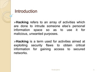Introduction
Hacking refers to an array of activities which
are done to intrude someone else‟s personal
information space so as to use it for
malicious, unwanted purposes.
Hacking is a term used for activities aimed at
exploiting security flaws to obtain critical
information for gaining access to secured
networks.
14-03-2013 3
 