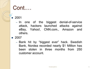 Cont.…
 2001
– In one of the biggest denial-of-service
attack, hackers launched attacks against
eBay, Yahoo!, CNN.com., Amazon and
others.
 2007
– Bank hit by “biggest ever” hack. Swedish
Bank, Nordea recorded nearly $1 Million has
been stolen in three months from 250
customer account.
14-03-2013 5
 