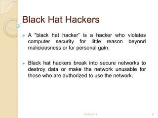 Black Hat Hackers
 A "black hat hacker” is a hacker who violates
computer security for little reason beyond
maliciousness or for personal gain.
 Black hat hackers break into secure networks to
destroy data or make the network unusable for
those who are authorized to use the network.
14-03-2013 8
 