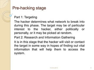 Pre-hacking stage
Part 1: Targeting
The hacker determines what network to break into
during this phase. The target may be of particular
interest to the hacker, either politically or
personally, or it may be picked at random.
Part 2: Research and Information Gathering
It is in this stage that the hacker will visit or contact
the target in some way in hopes of finding out vital
information that will help them to access the
system.
14-03-2013 9
 