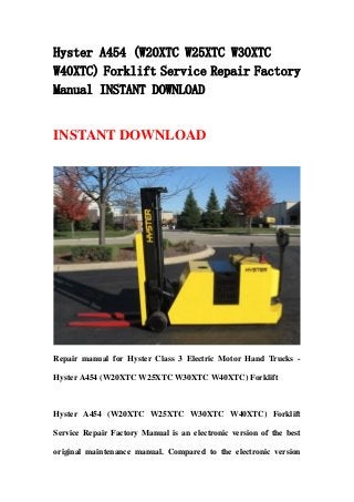 Hyster A454 (W20XTC W25XTC W30XTC
W40XTC) Forklift Service Repair Factory
Manual INSTANT DOWNLOAD


INSTANT DOWNLOAD




Repair manual for Hyster Class 3 Electric Motor Hand Trucks -

Hyster A454 (W20XTC W25XTC W30XTC W40XTC) Forklift



Hyster A454 (W20XTC W25XTC W30XTC W40XTC) Forklift

Service Repair Factory Manual is an electronic version of the best

original maintenance manual. Compared to the electronic version
 
