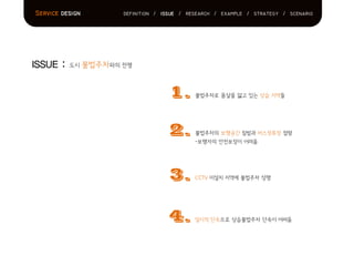 ISSUE : 도시 불법주차와의 전쟁
Service design definition / issue / research / example / strategy / scenario
1.
2.
3.
4.
불법주차로 몸살을 앓고 있는 상습 지역들
불법주차의 보행공간 침범과 버스정류장 점령
-보행자의 안전보장이 어려움
CCTV 미설치 지역에 불법주차 성행
일시적 단속으로 상습불법주차 단속이 어려움
 
