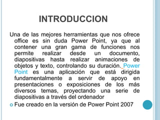 INTRODUCCION
Una de las mejores herramientas que nos ofrece
office es sin duda Power Point, ya que al
contener una gran gama de funciones nos
permite realizar desde un documento,
diapositivas hasta realizar animaciones de
objetos y texto, controlando su duración. Power
Point es una aplicación que está dirigida
fundamentalmente a servir de apoyo en
presentaciones o exposiciones de los más
diversos temas, proyectando una serie de
diapositivas a través del ordenador
 Fue creado en la versión de Power Point 2007
 