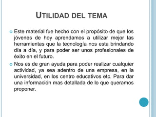 UTILIDAD DEL TEMA
 Este material fue hecho con el propósito de que los
jóvenes de hoy aprendamos a utilizar mejor las
herramientas que la tecnología nos esta brindando
día a día, y para poder ser unos profesionales de
éxito en el futuro.
 Nos es de gran ayuda para poder realizar cualquier
actividad, ya sea adentro de una empresa, en la
universidad, en los centro educativos etc. Para dar
una información mas detallada de lo que queramos
proponer.
 
