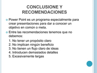 CONCLUSIONE Y
RECOMENDACIONES
 Power Point es un programa especialmente para
crear presentaciones para dar a conocer un
objetivo en común o meta.
 Entre las recomendaciones tenemos que no
debemos:
1. No tener un propósito claro
2. No implican ningún beneficio
3. No tienen un flujo claro de ideas
4. Introducen demasiados detalles
5. Excesivamente largas
 
