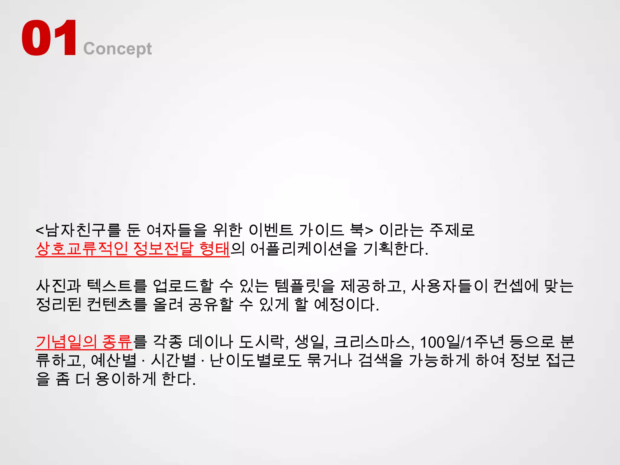 01   Concept




<남자친구를 둔 여자들을 위한 이벤트 가이드 북> 이라는 주제로
상호교류적인 정보전달 형태의 어플리케이션을 기획한다.

사진과 텍스트를 업로드할 수 있는 템플릿을 제공하고, 사용자들이 컨셉에 맞는
정리된 컨텐츠를 올려 공유할 수 있게 할 예정이다.

기념일의 종류를 각종 데이나 도시락, 생일, 크리스마스, 100일/1주년 등으로 분
류하고, 예산별 · 시간별 · 난이도별로도 묶거나 검색을 가능하게 하여 정보 접근
을 좀 더 용이하게 한다.
 