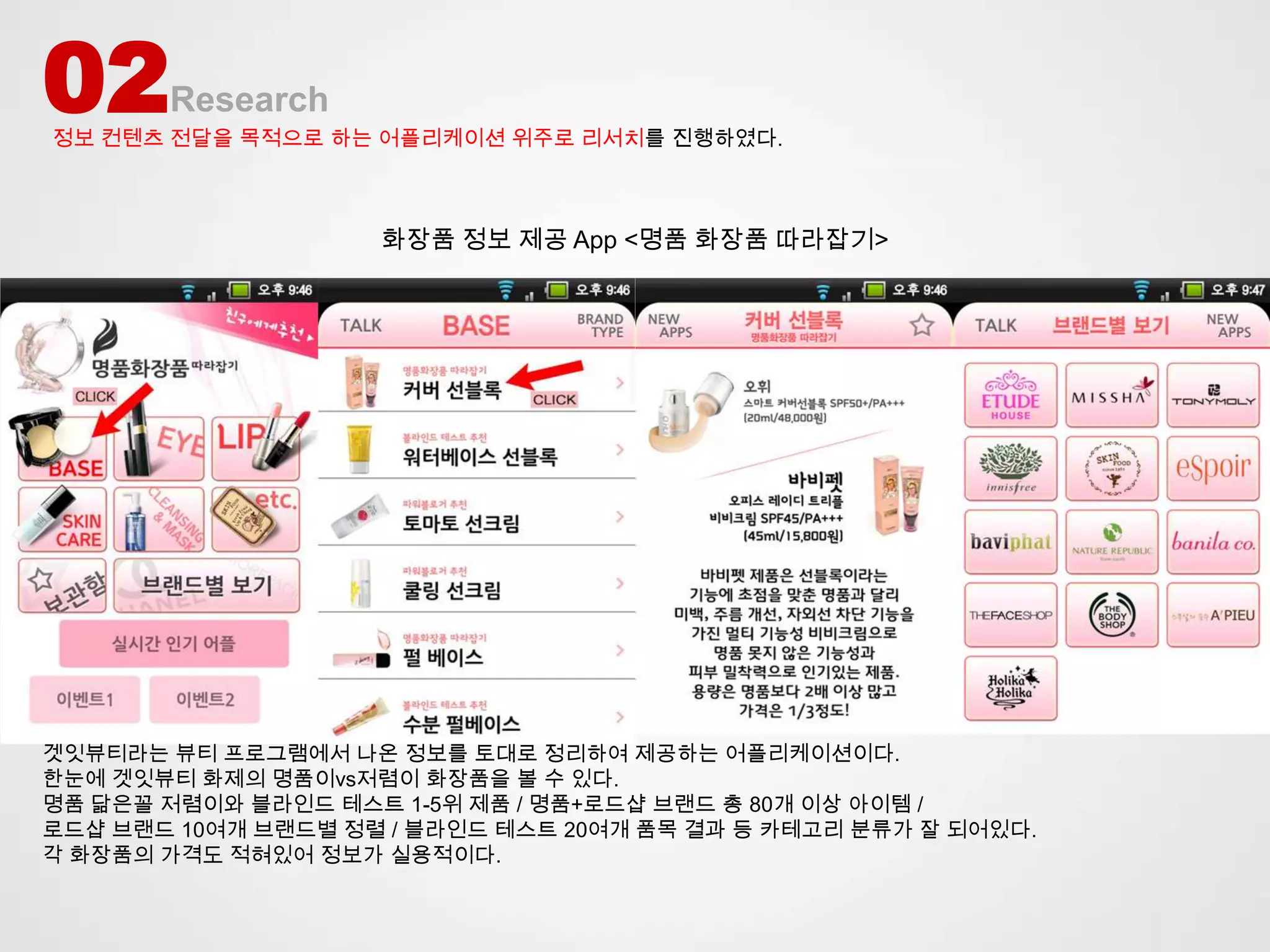 02     Research
정보 컨텐츠 전달을 목적으로 하는 어플리케이션 위주로 리서치를 진행하였다.



                    화장품 정보 제공 App <명품 화장품 따라잡기>




겟잇뷰티라는 뷰티 프로그램에서 나온 정보를 토대로 정리하여 제공하는 어플리케이션이다.
한눈에 겟잇뷰티 화제의 명품이vs저렴이 화장품을 볼 수 있다.
명품 닮은꼴 저렴이와 블라인드 테스트 1-5위 제품 / 명품+로드샵 브랜드 총 80개 이상 아이템 /
로드샵 브랜드 10여개 브랜드별 정렬 / 블라인드 테스트 20여개 품목 결과 등 카테고리 분류가 잘 되어있다.
각 화장품의 가격도 적혀있어 정보가 실용적이다.
 