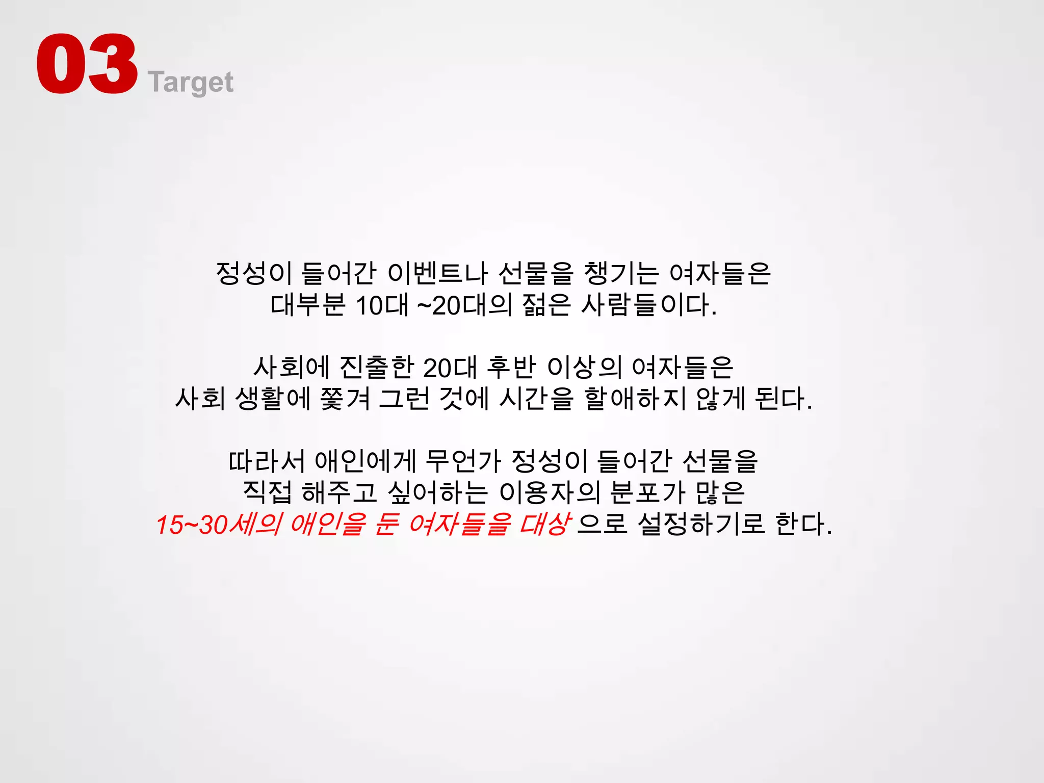 03   Target




         정성이 들어간 이벤트나 선물을 챙기는 여자들은
           대부분 10대 ~20대의 젊은 사람들이다.

          사회에 진출한 20대 후반 이상의 여자들은
      사회 생활에 쫓겨 그런 것에 시간을 할애하지 않게 된다.

          따라서 애인에게 무언가 정성이 들어간 선물을
           직접 해주고 싶어하는 이용자의 분포가 많은
     15~30세의 애인을 둔 여자들을 대상 으로 설정하기로 한다.
 