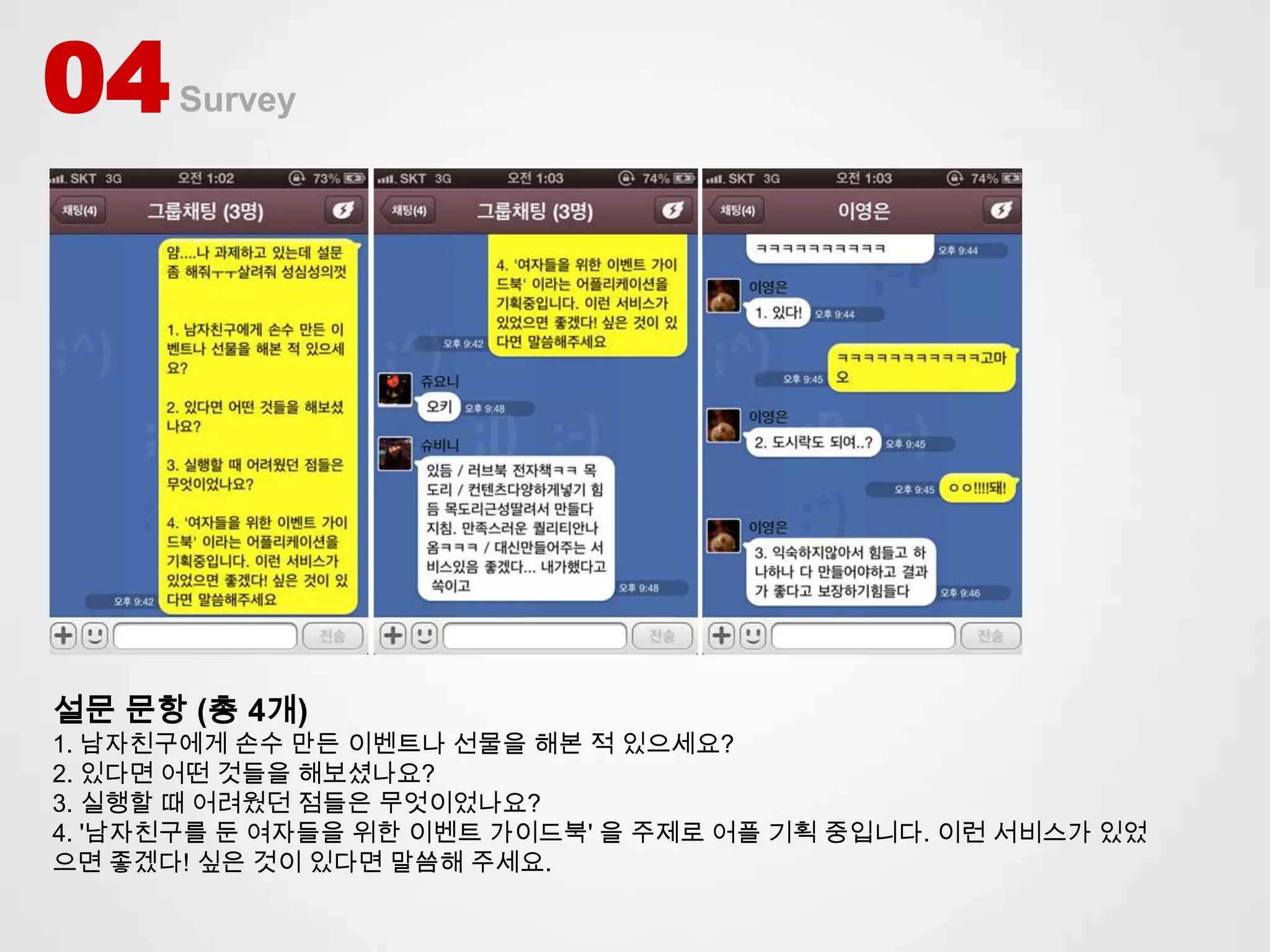 04    Survey




설문 문항 (총 4개)
1. 남자친구에게 손수 만든 이벤트나 선물을 해본 적 있으세요?
2. 있다면 어떤 것들을 해보셨나요?
3. 실행할 때 어려웠던 점들은 무엇이었나요?
4. '남자친구를 둔 여자들을 위한 이벤트 가이드북' 을 주제로 어플 기획 중입니다. 이런 서비스가 있었
으면 좋겠다! 싶은 것이 있다면 말씀해 주세요.
 