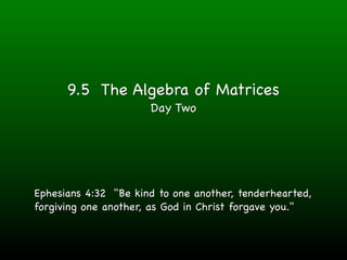 9.5 The Algebra of Matrices
                      Day Two




Ephesians 4:32 "Be kind to one another, tenderhearted,
forgiving one another, as God in Christ forgave you."
 