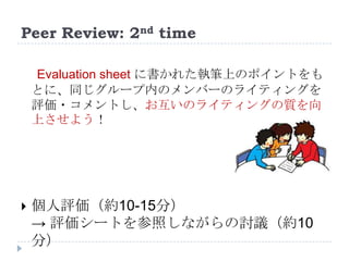 Peer Review: 2nd time
Evaluation sheet に書かれた執筆上のポイントをも
とに、同じグループ内のメンバーのライティングを
評価・コメントし、お互いのライティングの質を向
上させよう！
 個人評価（約10-15分）
→ 評価シートを参照しながらの討議（約10
分）
 