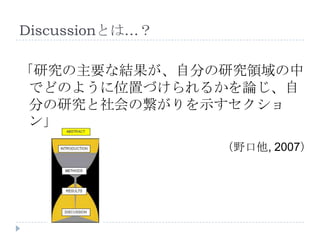 Discussionとは…？
「研究の主要な結果が、自分の研究領域の中
でどのように位置づけられるかを論じ、自
分の研究と社会の繋がりを示すセクショ
ン」
（野口他, 2007）
 