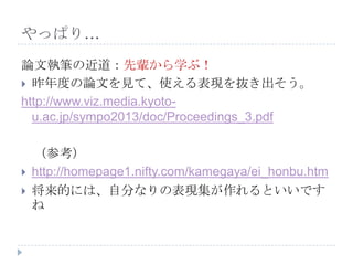やっぱり…
論文執筆の近道：先輩から学ぶ！
 昨年度の論文を見て、使える表現を抜き出そう。
http://www.viz.media.kyoto-
u.ac.jp/sympo2013/doc/Proceedings_3.pdf
（参考）
 http://homepage1.nifty.com/kamegaya/ei_honbu.htm
 将来的には、自分なりの表現集が作れるといいです
ね
 