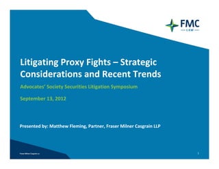 Litigating Proxy Fights – Strategic
Considerations and Recent Trends
Advocates’ Society Securities Litigation Symposium

September 13, 2012



Presented by: Matthew Fleming, Partner, Fraser Milner Casgrain LLP




                                                                     1
 