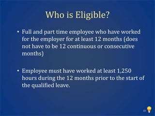 Who is Eligible?
• Full and part time employee who have worked
  for the employer for at least 12 months (does
  not have to be 12 continuous or consecutive
  months)

• Employee must have worked at least 1,250
  hours during the 12 months prior to the start of
  the qualified leave.



                                                  10
 