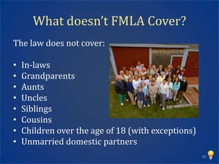 What doesn’t FMLA Cover?
The law does not cover:

•   In-laws
•   Grandparents
•   Aunts
•   Uncles
•   Siblings
•   Cousins
•   Children over the age of 18 (with exceptions)
•   Unmarried domestic partners
                                                    12
 