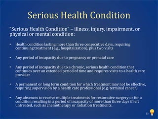 Serious Health Condition
“Serious Health Condition” – illness, injury, impairment, or
physical or mental condition:
•   Health condition lasting more than three consecutive days, requiring
    continuing treatment (e.g., hospitalization), plus two visits

•   Any period of incapacity due to pregnancy or prenatal care

•   Any period of incapacity due to a chronic, serious health condition that
    continues over an extended period of time and requires visits to a health care
    provider

•   A permanent or long term condition for which treatment may not be effective,
    requiring supervision by a health care professional (e.g. terminal cancer)

•   Any absences to receive multiple treatments for restorative surgery or for a
    condition resulting in a period of incapacity of more than three days if left
    untreated, such as chemotherapy or radiation treatments.

                                                                                     13
 