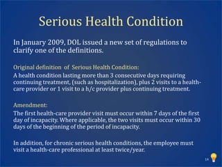 Serious Health Condition
In January 2009, DOL issued a new set of regulations to
clarify one of the definitions.

Original definition of Serious Health Condition:
A health condition lasting more than 3 consecutive days requiring
continuing treatment, (such as hospitalization), plus 2 visits to a health-
care provider or 1 visit to a h/c provider plus continuing treatment.

Amendment:
The first health-care provider visit must occur within 7 days of the first
day of incapacity. Where applicable, the two visits must occur within 30
days of the beginning of the period of incapacity.

In addition, for chronic serious health conditions, the employee must
visit a health-care professional at least twice/year.
                                                                              14
 