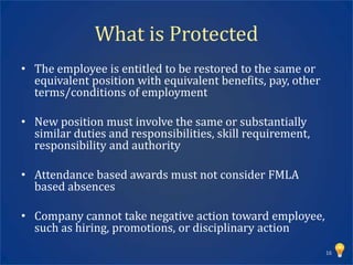 What is Protected
• The employee is entitled to be restored to the same or
  equivalent position with equivalent benefits, pay, other
  terms/conditions of employment

• New position must involve the same or substantially
  similar duties and responsibilities, skill requirement,
  responsibility and authority

• Attendance based awards must not consider FMLA
  based absences

• Company cannot take negative action toward employee,
  such as hiring, promotions, or disciplinary action
                                                             16
 