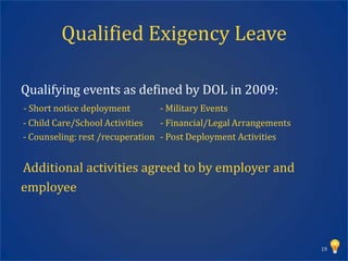 Qualified Exigency Leave

Qualifying events as defined by DOL in 2009:
- Short notice deployment       - Military Events
- Child Care/School Activities   - Financial/Legal Arrangements
- Counseling: rest /recuperation - Post Deployment Activities


Additional activities agreed to by employer and
employee



                                                                  19
 