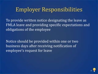 Employer Responsibilities
To provide written notice designating the leave as
FMLA leave and providing specific expectations and
obligations of the employee


Notice should be provided within one or two
business days after receiving notification of
employee’s request for leave




                                                     22
 