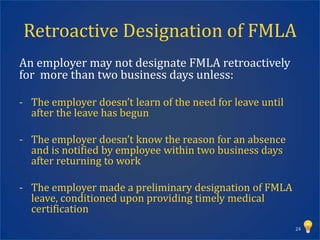 Retroactive Designation of FMLA
An employer may not designate FMLA retroactively
for more than two business days unless:

- The employer doesn’t learn of the need for leave until
  after the leave has begun

- The employer doesn’t know the reason for an absence
  and is notified by employee within two business days
  after returning to work

- The employer made a preliminary designation of FMLA
  leave, conditioned upon providing timely medical
  certification
                                                           24
 