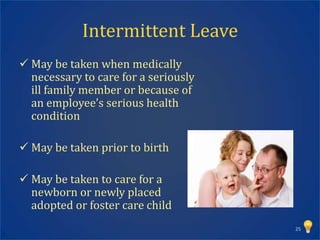Intermittent Leave
 May be taken when medically
  necessary to care for a seriously
  ill family member or because of
  an employee’s serious health
  condition

 May be taken prior to birth

 May be taken to care for a
  newborn or newly placed
  adopted or foster care child
                                      25
 