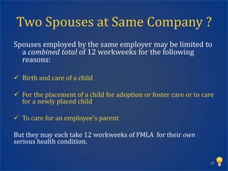 Two Spouses at Same Company ?
Spouses employed by the same employer may be limited to
  a combined total of 12 workweeks for the following
  reasons:

 Birth and care of a child

 For the placement of a child for adoption or foster care or to care
  for a newly placed child

 To care for an employee’s parent

But they may each take 12 workweeks of FMLA for their own
serious health condition.

                                                                   27
 