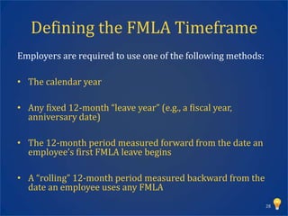 Defining the FMLA Timeframe
Employers are required to use one of the following methods:

• The calendar year

• Any fixed 12-month “leave year” (e.g., a fiscal year,
  anniversary date)

• The 12-month period measured forward from the date an
  employee’s first FMLA leave begins

• A “rolling” 12-month period measured backward from the
  date an employee uses any FMLA
                                                              28
 