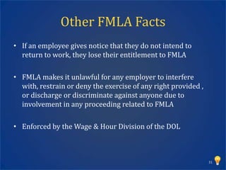 Other FMLA Facts
• If an employee gives notice that they do not intend to
  return to work, they lose their entitlement to FMLA

• FMLA makes it unlawful for any employer to interfere
  with, restrain or deny the exercise of any right provided ,
  or discharge or discriminate against anyone due to
  involvement in any proceeding related to FMLA

• Enforced by the Wage & Hour Division of the DOL



                                                                31
 