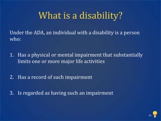 What is a disability?
Under the ADA, an individual with a disability is a person
who:

1. Has a physical or mental impairment that substantially
   limits one or more major life activities

2. Has a record of such impairment

3. Is regarded as having such an impairment



                                                             34
 