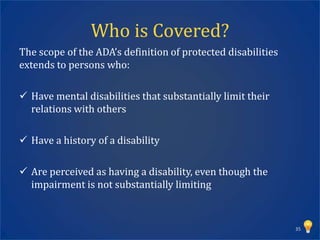 Who is Covered?
The scope of the ADA’s definition of protected disabilities
extends to persons who:

 Have mental disabilities that substantially limit their
  relations with others

 Have a history of a disability

 Are perceived as having a disability, even though the
  impairment is not substantially limiting



                                                              35
 